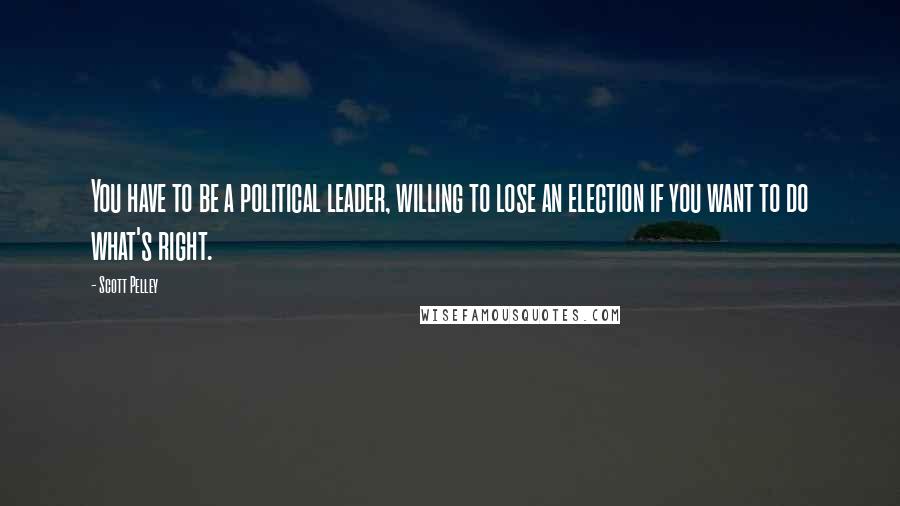 Scott Pelley Quotes: You have to be a political leader, willing to lose an election if you want to do what's right.