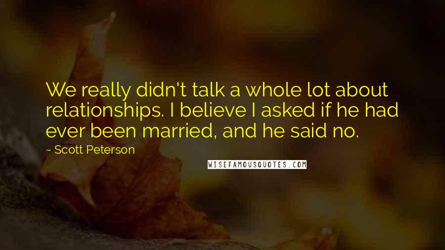 Scott Peterson Quotes: We really didn't talk a whole lot about relationships. I believe I asked if he had ever been married, and he said no.