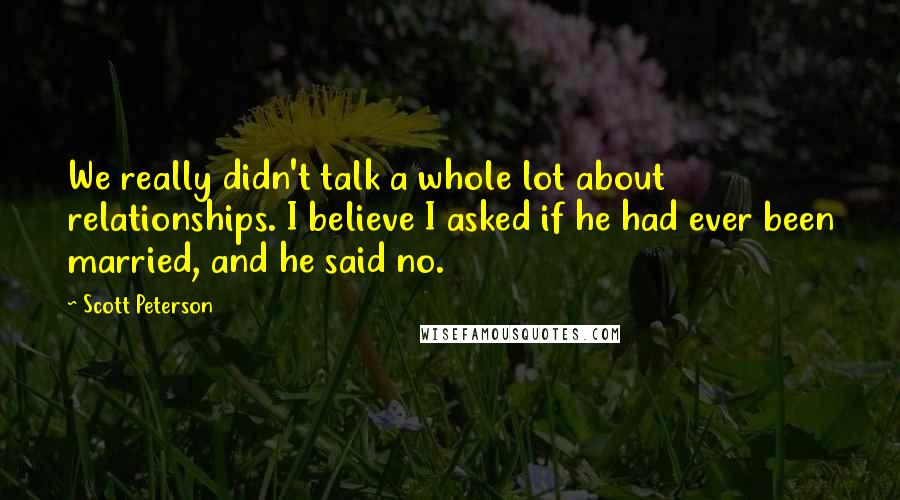 Scott Peterson Quotes: We really didn't talk a whole lot about relationships. I believe I asked if he had ever been married, and he said no.