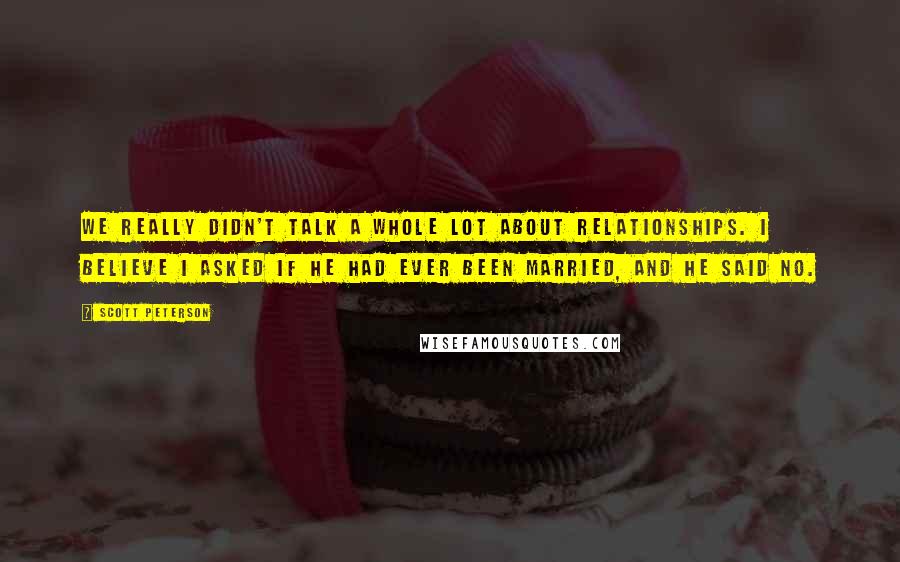 Scott Peterson Quotes: We really didn't talk a whole lot about relationships. I believe I asked if he had ever been married, and he said no.