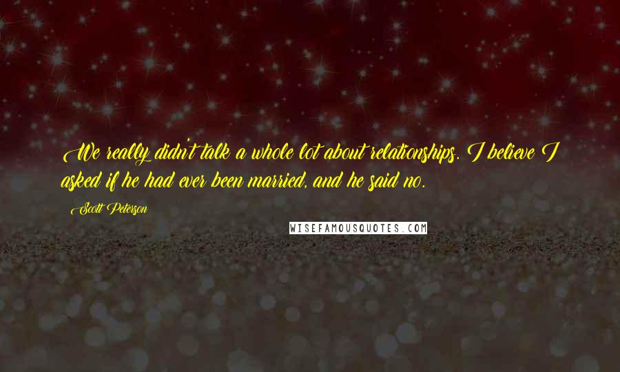 Scott Peterson Quotes: We really didn't talk a whole lot about relationships. I believe I asked if he had ever been married, and he said no.