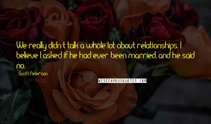 Scott Peterson Quotes: We really didn't talk a whole lot about relationships. I believe I asked if he had ever been married, and he said no.