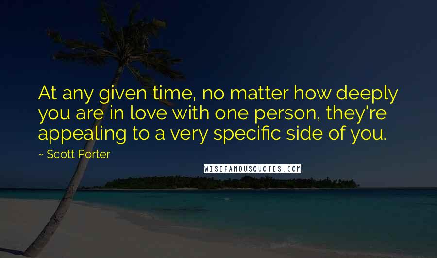 Scott Porter Quotes: At any given time, no matter how deeply you are in love with one person, they're appealing to a very specific side of you.