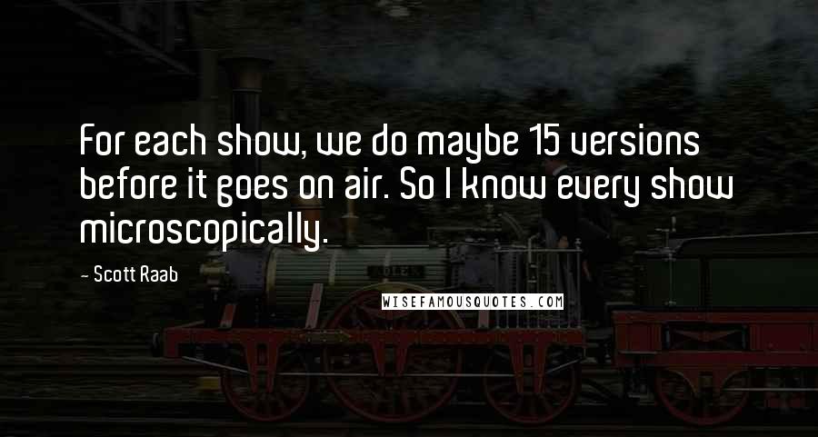 Scott Raab Quotes: For each show, we do maybe 15 versions before it goes on air. So I know every show microscopically.