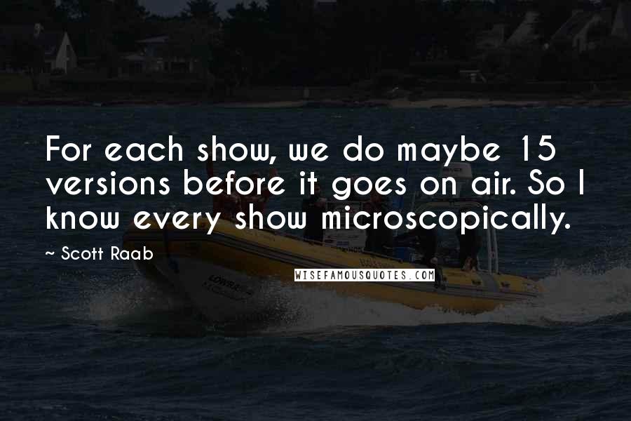 Scott Raab Quotes: For each show, we do maybe 15 versions before it goes on air. So I know every show microscopically.