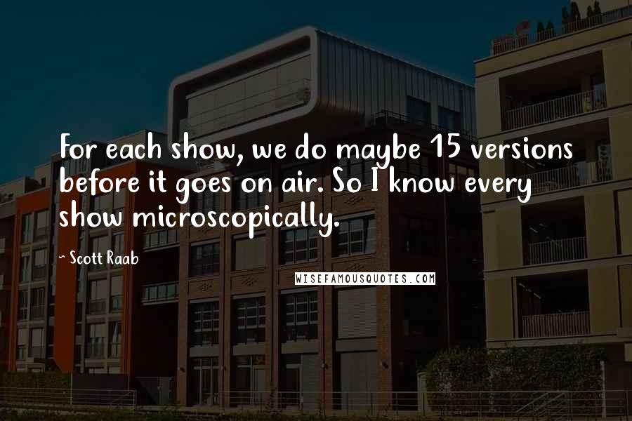 Scott Raab Quotes: For each show, we do maybe 15 versions before it goes on air. So I know every show microscopically.