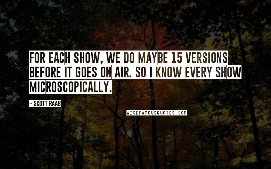 Scott Raab Quotes: For each show, we do maybe 15 versions before it goes on air. So I know every show microscopically.