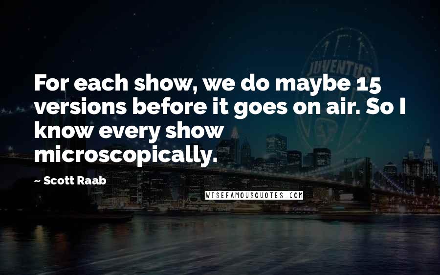 Scott Raab Quotes: For each show, we do maybe 15 versions before it goes on air. So I know every show microscopically.