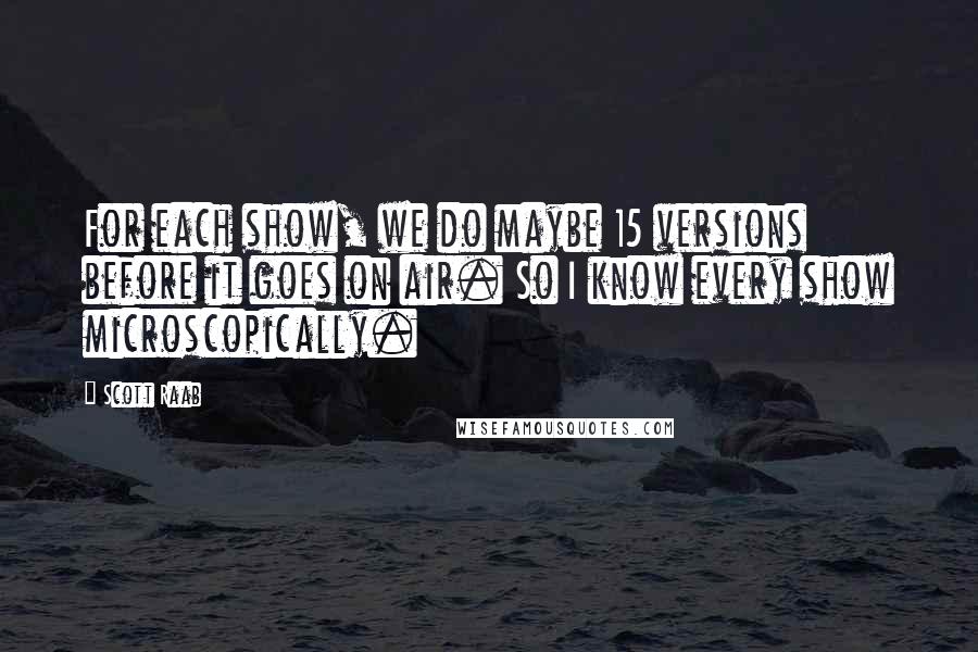 Scott Raab Quotes: For each show, we do maybe 15 versions before it goes on air. So I know every show microscopically.