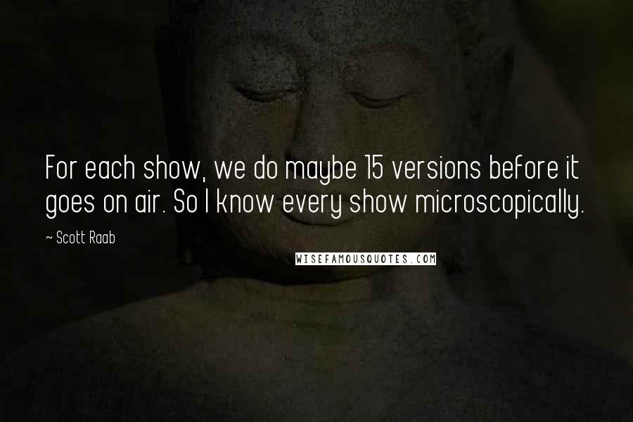 Scott Raab Quotes: For each show, we do maybe 15 versions before it goes on air. So I know every show microscopically.