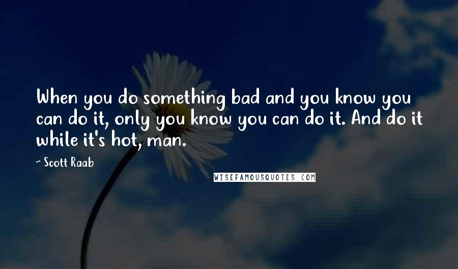 Scott Raab Quotes: When you do something bad and you know you can do it, only you know you can do it. And do it while it's hot, man.