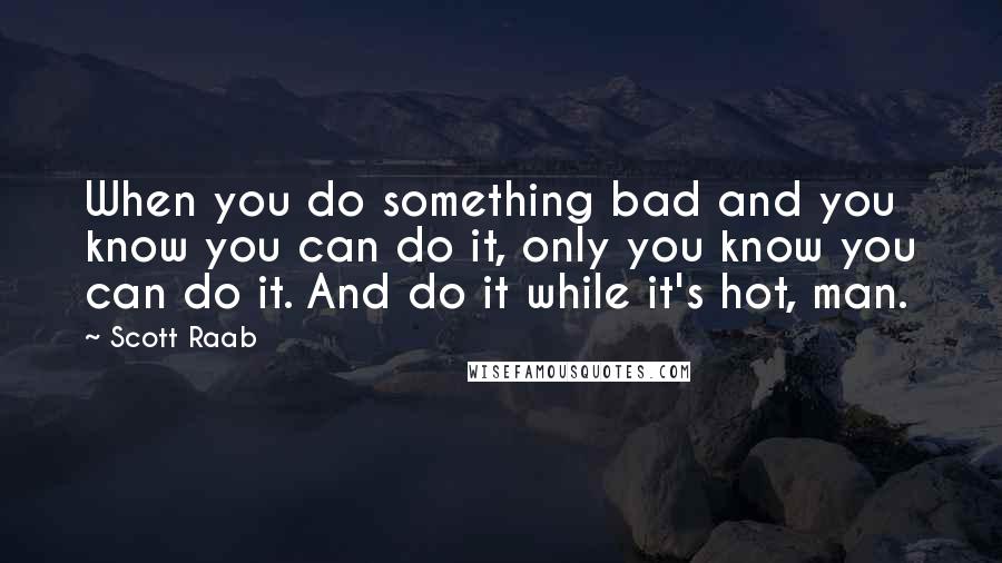 Scott Raab Quotes: When you do something bad and you know you can do it, only you know you can do it. And do it while it's hot, man.