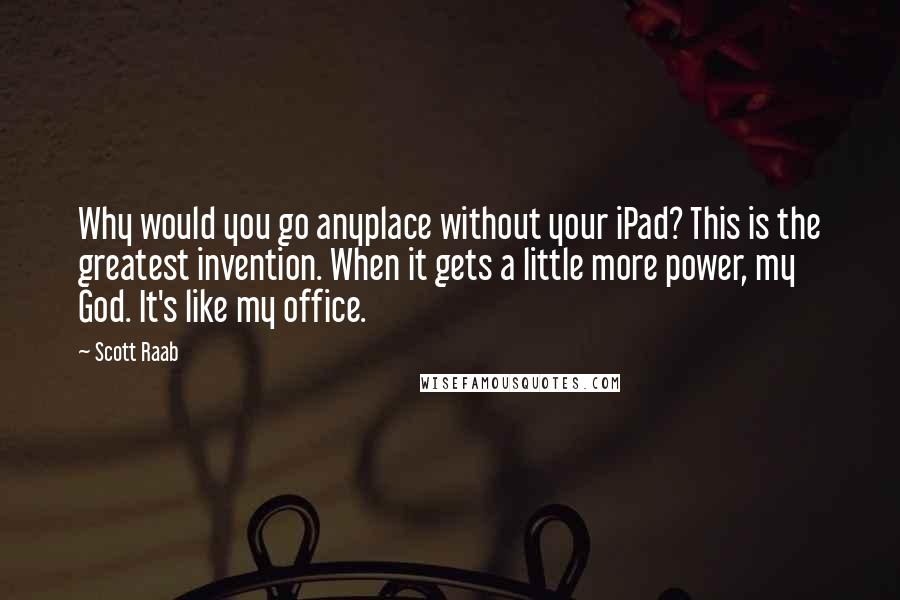 Scott Raab Quotes: Why would you go anyplace without your iPad? This is the greatest invention. When it gets a little more power, my God. It's like my office.