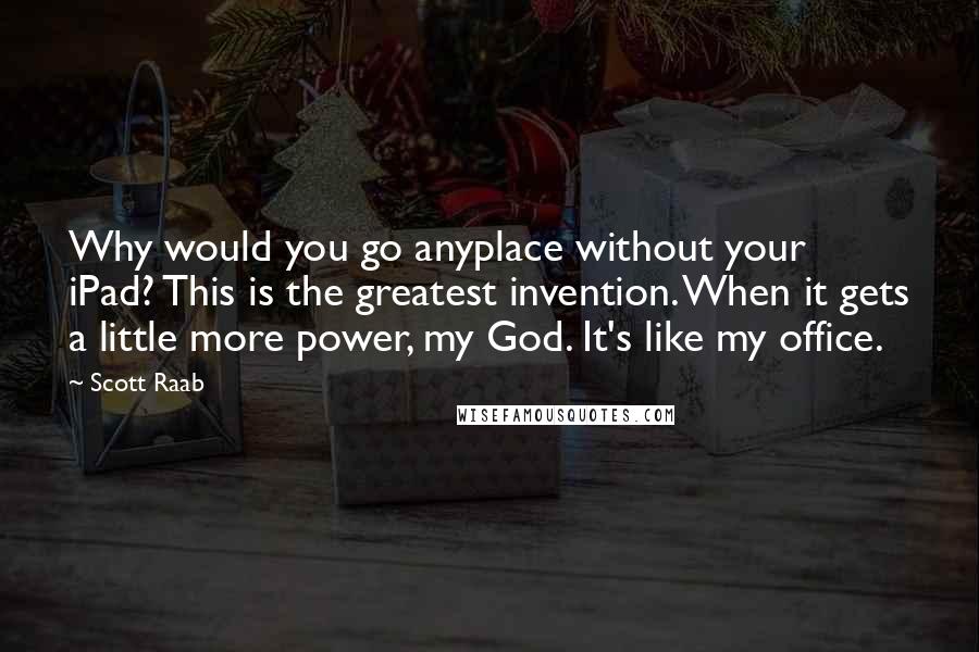 Scott Raab Quotes: Why would you go anyplace without your iPad? This is the greatest invention. When it gets a little more power, my God. It's like my office.