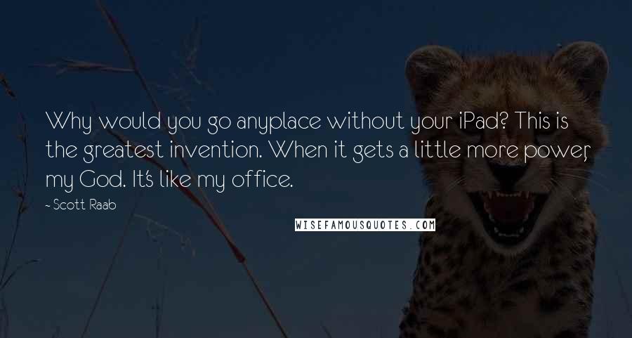 Scott Raab Quotes: Why would you go anyplace without your iPad? This is the greatest invention. When it gets a little more power, my God. It's like my office.