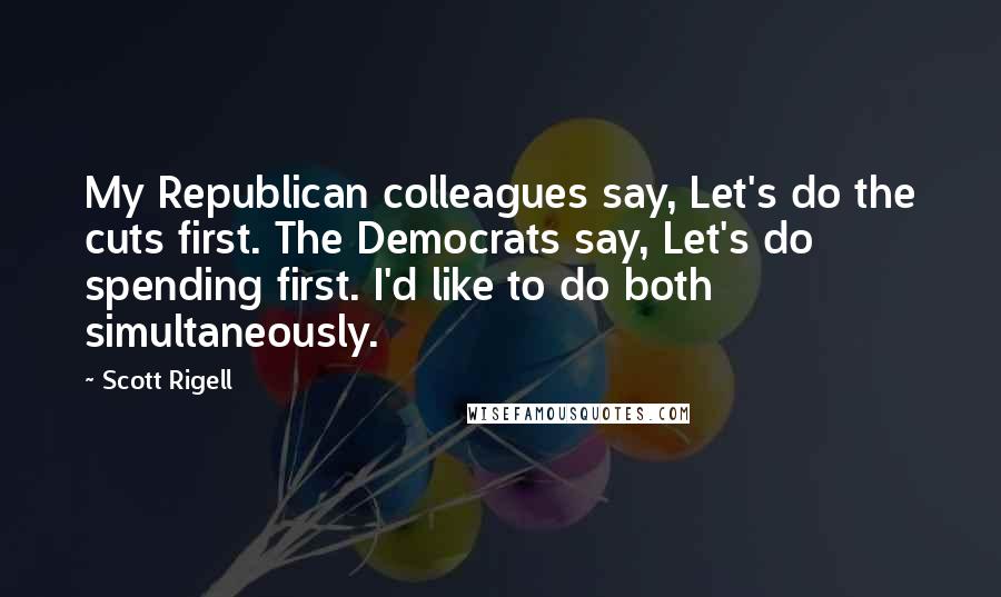 Scott Rigell Quotes: My Republican colleagues say, Let's do the cuts first. The Democrats say, Let's do spending first. I'd like to do both simultaneously.