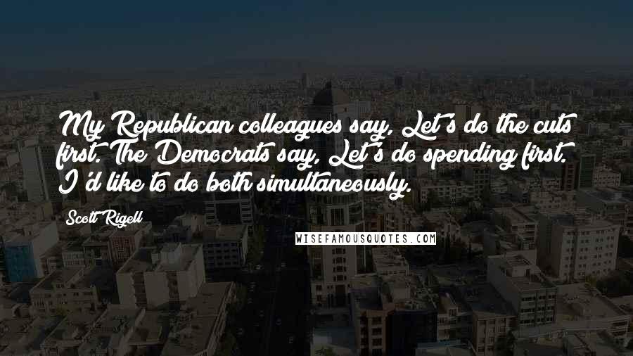 Scott Rigell Quotes: My Republican colleagues say, Let's do the cuts first. The Democrats say, Let's do spending first. I'd like to do both simultaneously.