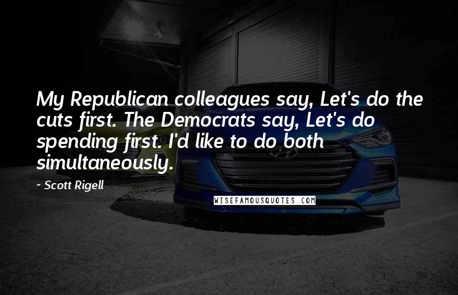 Scott Rigell Quotes: My Republican colleagues say, Let's do the cuts first. The Democrats say, Let's do spending first. I'd like to do both simultaneously.