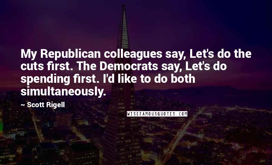 Scott Rigell Quotes: My Republican colleagues say, Let's do the cuts first. The Democrats say, Let's do spending first. I'd like to do both simultaneously.