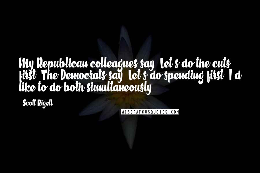 Scott Rigell Quotes: My Republican colleagues say, Let's do the cuts first. The Democrats say, Let's do spending first. I'd like to do both simultaneously.