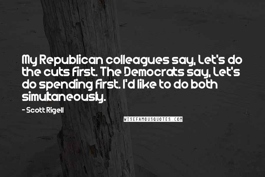 Scott Rigell Quotes: My Republican colleagues say, Let's do the cuts first. The Democrats say, Let's do spending first. I'd like to do both simultaneously.
