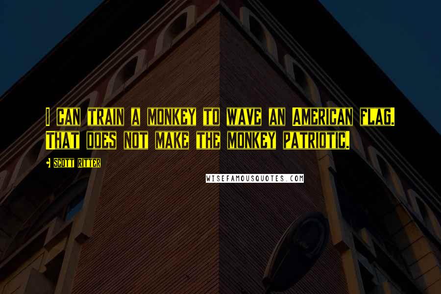 Scott Ritter Quotes: I can train a monkey to wave an American flag. That does not make the monkey patriotic.