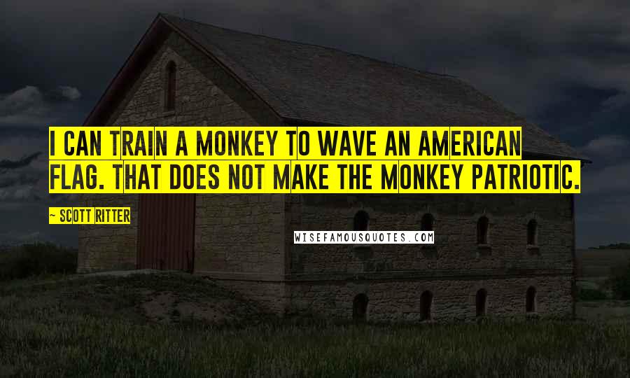 Scott Ritter Quotes: I can train a monkey to wave an American flag. That does not make the monkey patriotic.