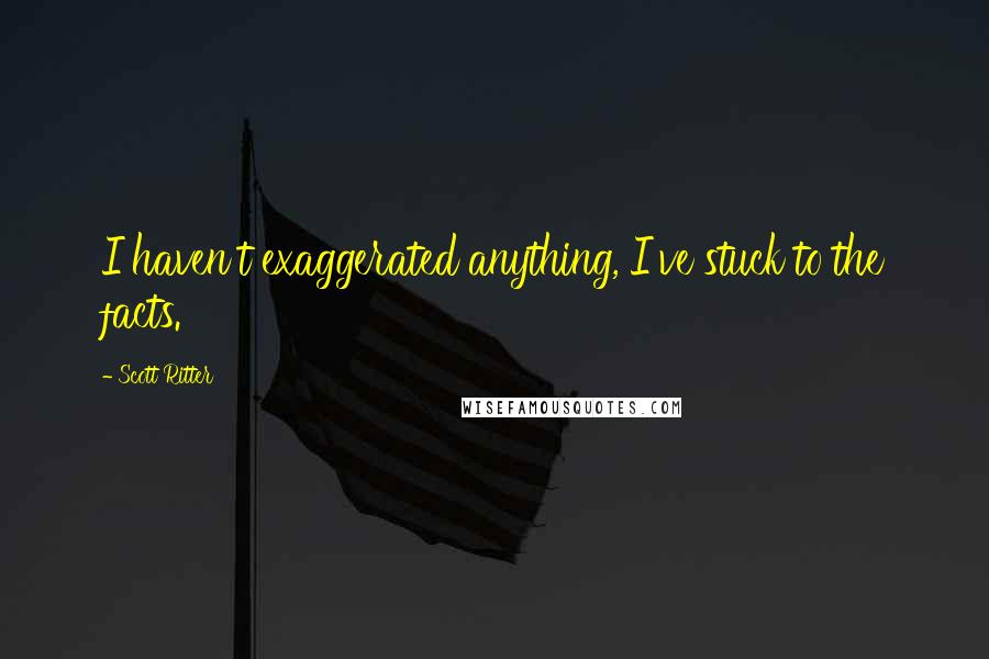 Scott Ritter Quotes: I haven't exaggerated anything, I've stuck to the facts.