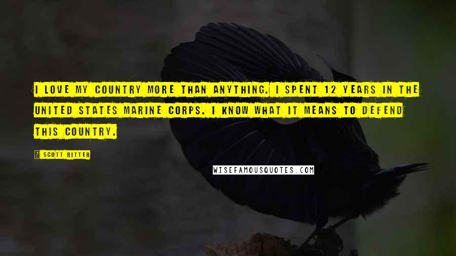 Scott Ritter Quotes: I love my country more than anything. I spent 12 years in the United States Marine Corps. I know what it means to defend this country.