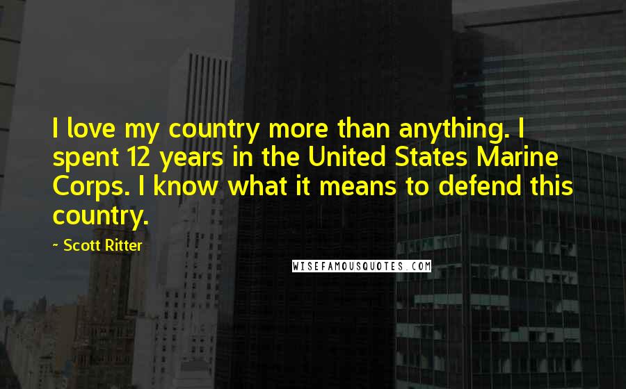 Scott Ritter Quotes: I love my country more than anything. I spent 12 years in the United States Marine Corps. I know what it means to defend this country.