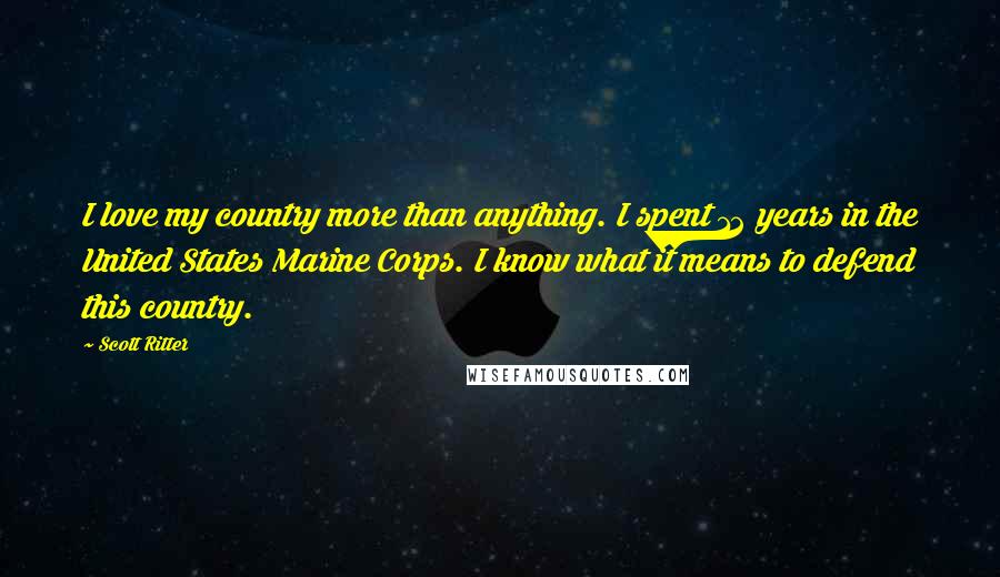 Scott Ritter Quotes: I love my country more than anything. I spent 12 years in the United States Marine Corps. I know what it means to defend this country.