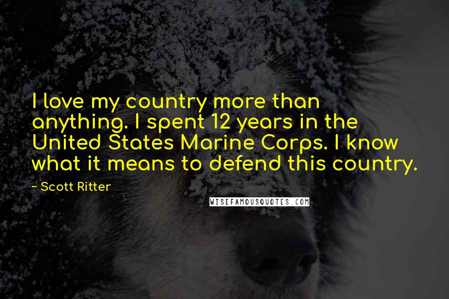 Scott Ritter Quotes: I love my country more than anything. I spent 12 years in the United States Marine Corps. I know what it means to defend this country.