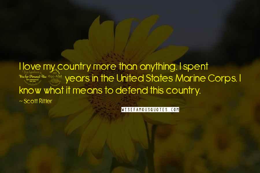 Scott Ritter Quotes: I love my country more than anything. I spent 12 years in the United States Marine Corps. I know what it means to defend this country.