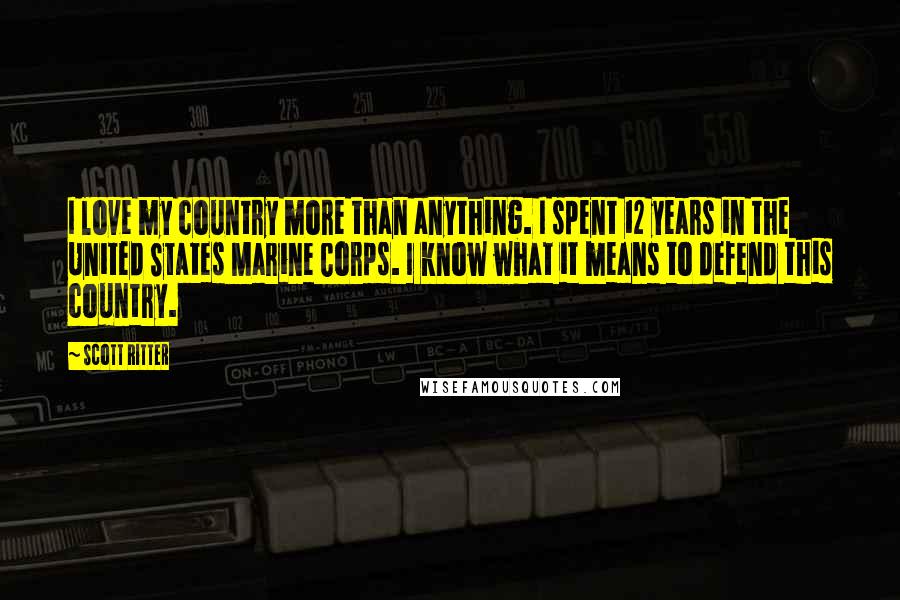 Scott Ritter Quotes: I love my country more than anything. I spent 12 years in the United States Marine Corps. I know what it means to defend this country.