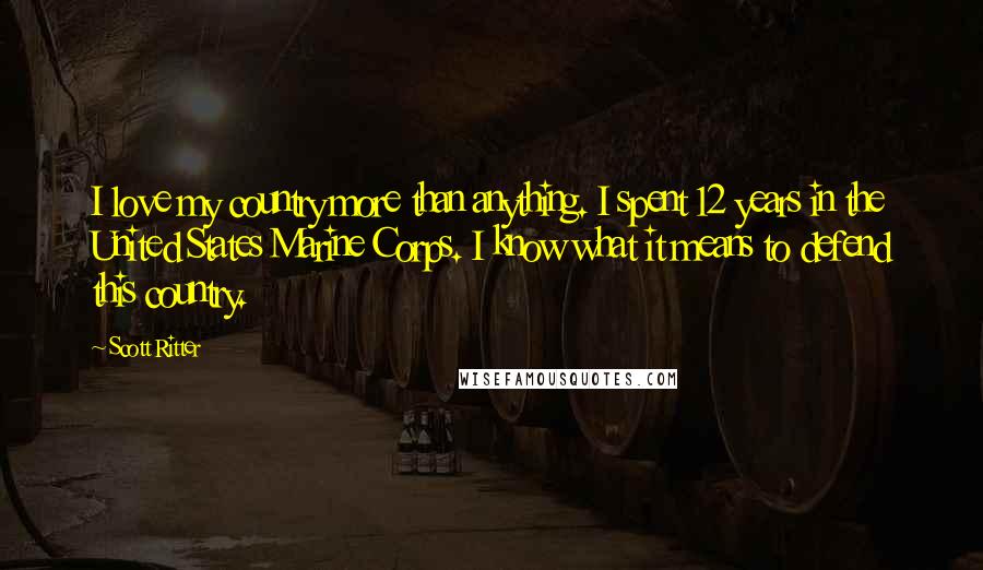 Scott Ritter Quotes: I love my country more than anything. I spent 12 years in the United States Marine Corps. I know what it means to defend this country.