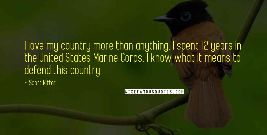 Scott Ritter Quotes: I love my country more than anything. I spent 12 years in the United States Marine Corps. I know what it means to defend this country.