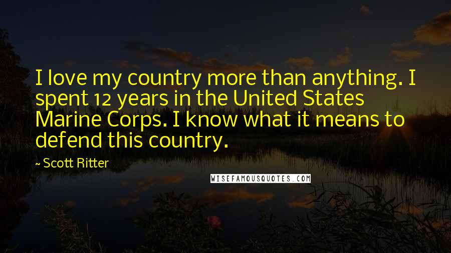 Scott Ritter Quotes: I love my country more than anything. I spent 12 years in the United States Marine Corps. I know what it means to defend this country.