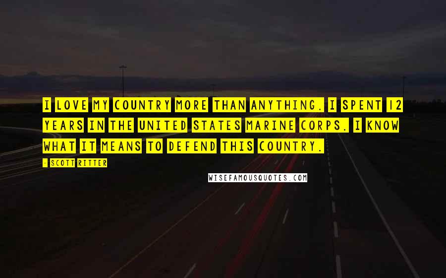 Scott Ritter Quotes: I love my country more than anything. I spent 12 years in the United States Marine Corps. I know what it means to defend this country.