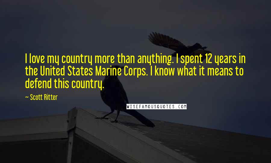 Scott Ritter Quotes: I love my country more than anything. I spent 12 years in the United States Marine Corps. I know what it means to defend this country.