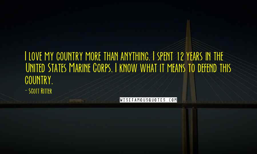 Scott Ritter Quotes: I love my country more than anything. I spent 12 years in the United States Marine Corps. I know what it means to defend this country.