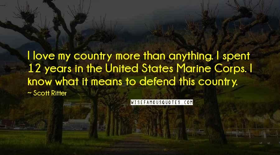 Scott Ritter Quotes: I love my country more than anything. I spent 12 years in the United States Marine Corps. I know what it means to defend this country.