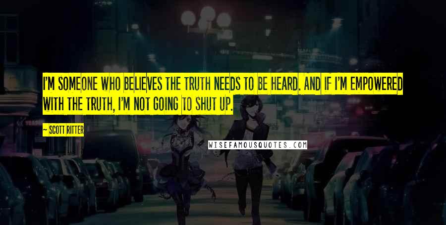 Scott Ritter Quotes: I'm someone who believes the truth needs to be heard. And if I'm empowered with the truth, I'm not going to shut up.