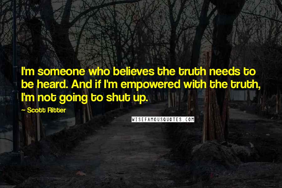 Scott Ritter Quotes: I'm someone who believes the truth needs to be heard. And if I'm empowered with the truth, I'm not going to shut up.