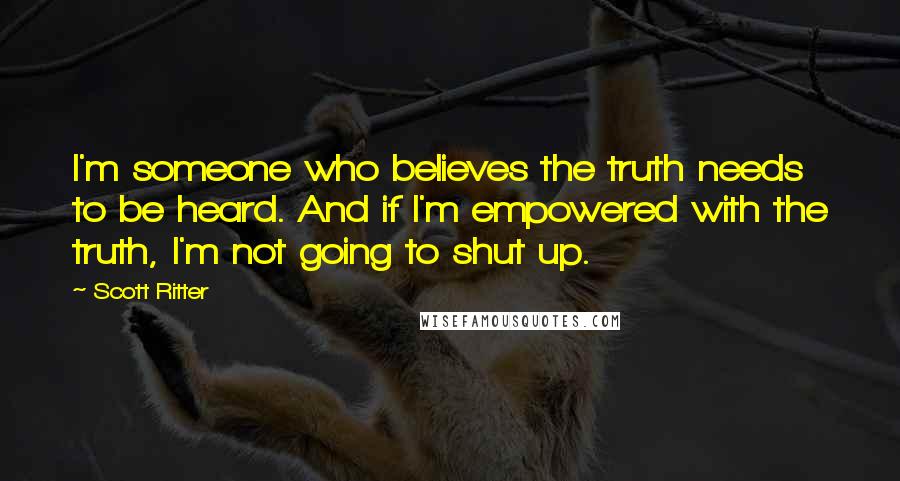 Scott Ritter Quotes: I'm someone who believes the truth needs to be heard. And if I'm empowered with the truth, I'm not going to shut up.