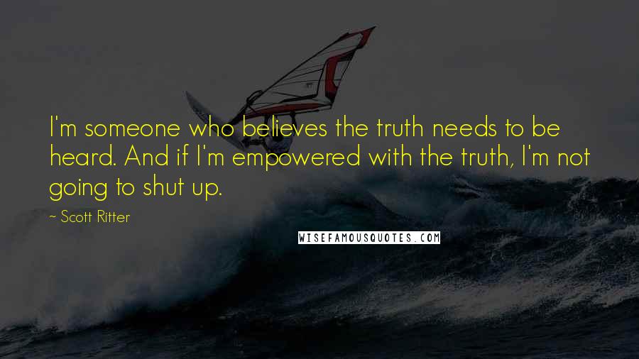 Scott Ritter Quotes: I'm someone who believes the truth needs to be heard. And if I'm empowered with the truth, I'm not going to shut up.