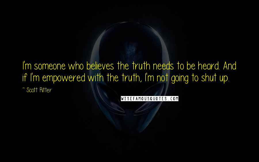 Scott Ritter Quotes: I'm someone who believes the truth needs to be heard. And if I'm empowered with the truth, I'm not going to shut up.