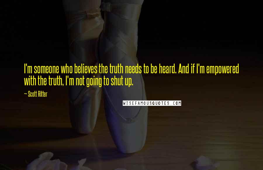 Scott Ritter Quotes: I'm someone who believes the truth needs to be heard. And if I'm empowered with the truth, I'm not going to shut up.