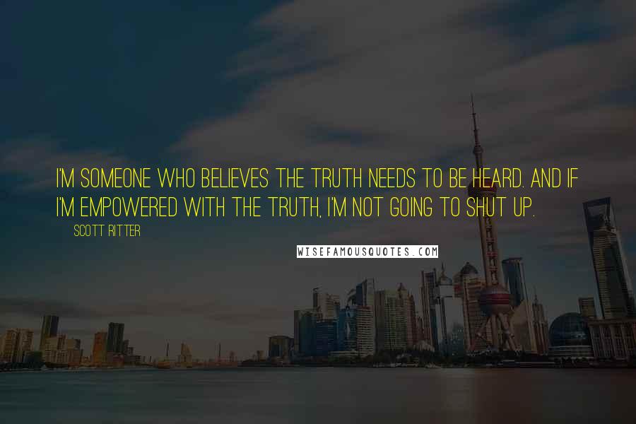 Scott Ritter Quotes: I'm someone who believes the truth needs to be heard. And if I'm empowered with the truth, I'm not going to shut up.