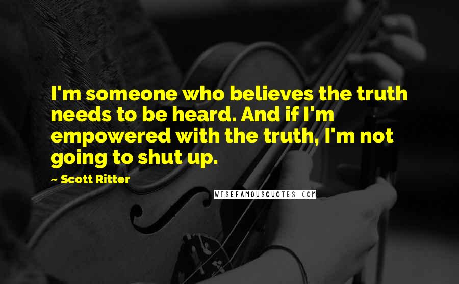 Scott Ritter Quotes: I'm someone who believes the truth needs to be heard. And if I'm empowered with the truth, I'm not going to shut up.