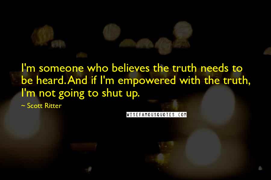 Scott Ritter Quotes: I'm someone who believes the truth needs to be heard. And if I'm empowered with the truth, I'm not going to shut up.